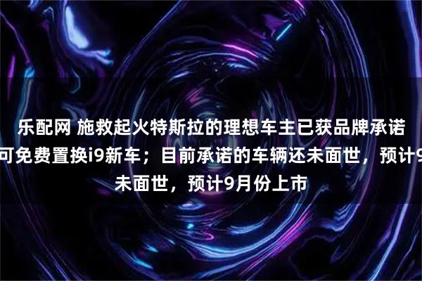 乐配网 施救起火特斯拉的理想车主已获品牌承诺：一年内可免费置换i9新车；目前承诺的车辆还未面世，预计9月份上市