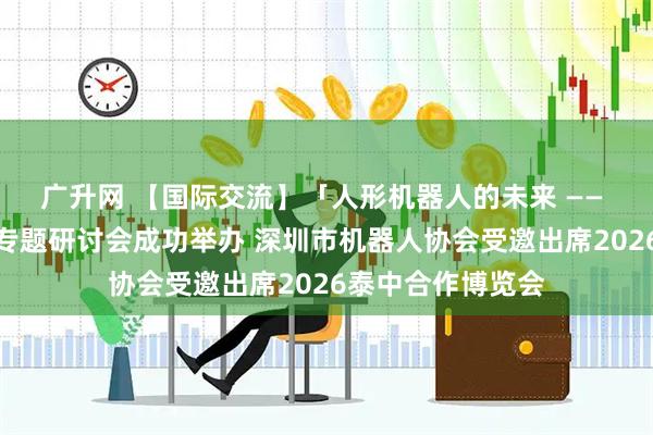 广升网 【国际交流】「人形机器人的未来 —— 中泰合作机遇」专题研讨会成功举办 深圳市机器人协会受邀出席2026泰中合作博览会