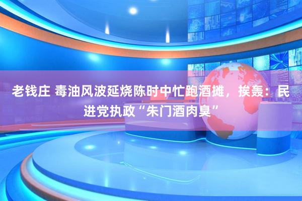 老钱庄 毒油风波延烧陈时中忙跑酒摊，挨轰：民进党执政“朱门酒肉臭”