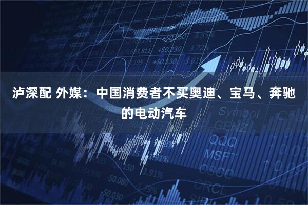泸深配 外媒：中国消费者不买奥迪、宝马、奔驰的电动汽车